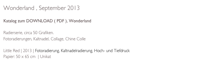 Wonderland , September 2013

Katalog zum DOWNLOAD ( PDF ), Wonderland

Radierserie, circa 50 Grafiken. 
Fotoradierungen, Kaltnadel, Collage, Chine Colle

Little Red | 2013 | Fotoradierung, Kaltnadelradierung, Hoch- und Tiefdruck  
Papier: 50 x 65 cm  | Unikat 